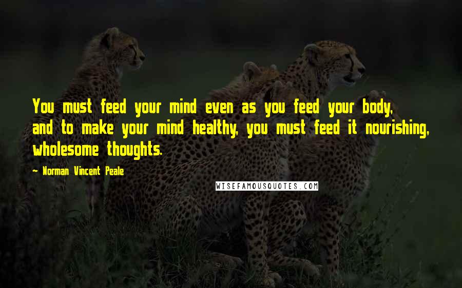 Norman Vincent Peale Quotes: You must feed your mind even as you feed your body, and to make your mind healthy, you must feed it nourishing, wholesome thoughts.