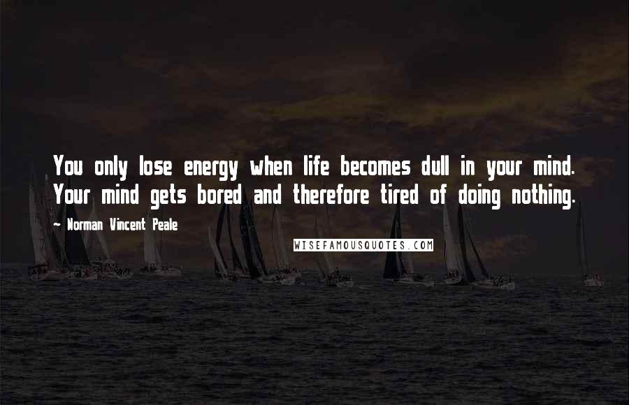 Norman Vincent Peale Quotes: You only lose energy when life becomes dull in your mind. Your mind gets bored and therefore tired of doing nothing.