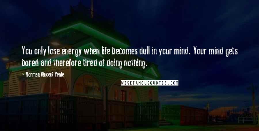 Norman Vincent Peale Quotes: You only lose energy when life becomes dull in your mind. Your mind gets bored and therefore tired of doing nothing.