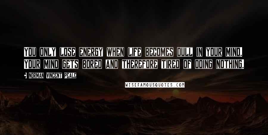 Norman Vincent Peale Quotes: You only lose energy when life becomes dull in your mind. Your mind gets bored and therefore tired of doing nothing.