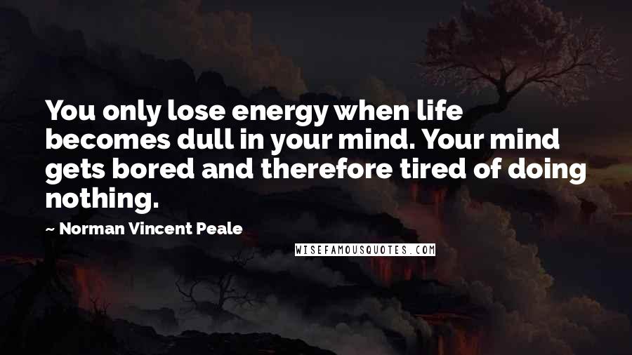 Norman Vincent Peale Quotes: You only lose energy when life becomes dull in your mind. Your mind gets bored and therefore tired of doing nothing.