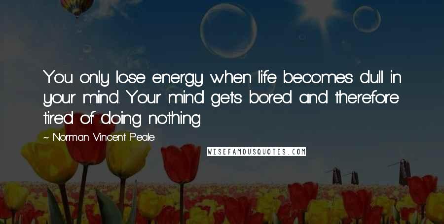 Norman Vincent Peale Quotes: You only lose energy when life becomes dull in your mind. Your mind gets bored and therefore tired of doing nothing.