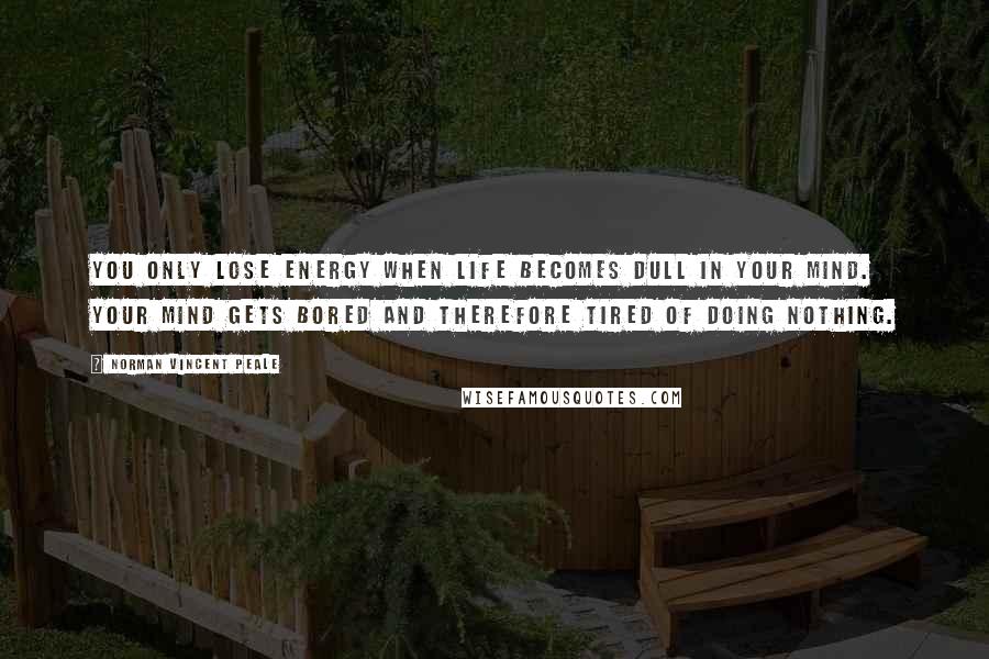 Norman Vincent Peale Quotes: You only lose energy when life becomes dull in your mind. Your mind gets bored and therefore tired of doing nothing.