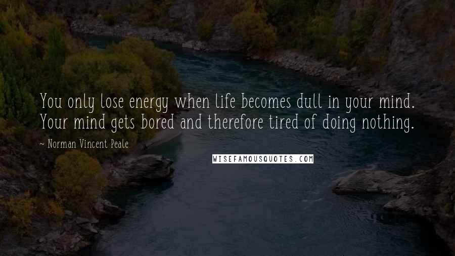 Norman Vincent Peale Quotes: You only lose energy when life becomes dull in your mind. Your mind gets bored and therefore tired of doing nothing.