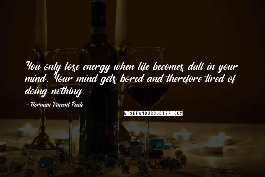 Norman Vincent Peale Quotes: You only lose energy when life becomes dull in your mind. Your mind gets bored and therefore tired of doing nothing.