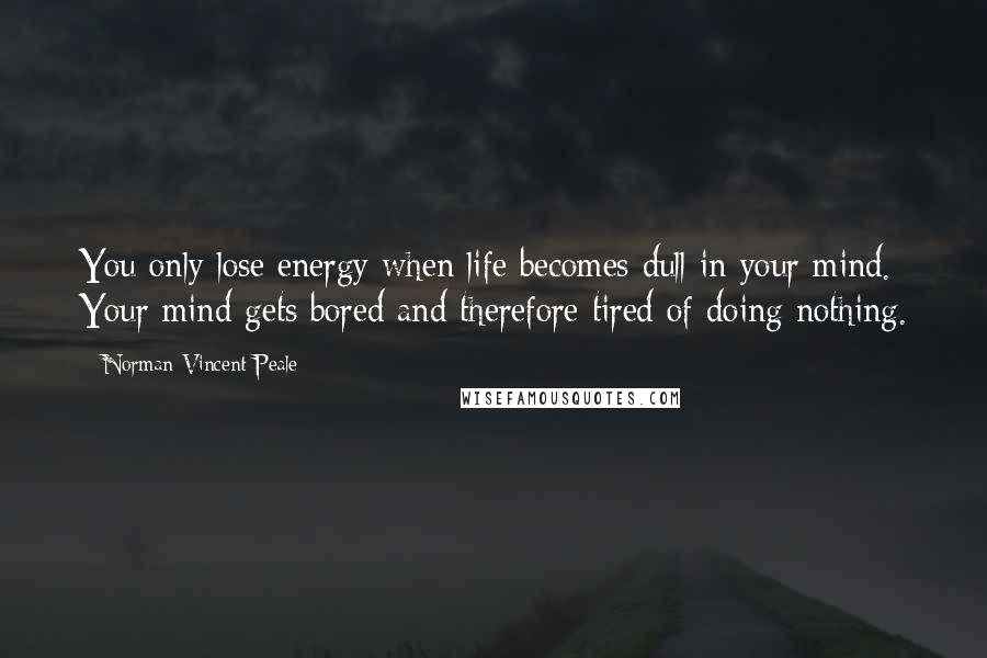 Norman Vincent Peale Quotes: You only lose energy when life becomes dull in your mind. Your mind gets bored and therefore tired of doing nothing.