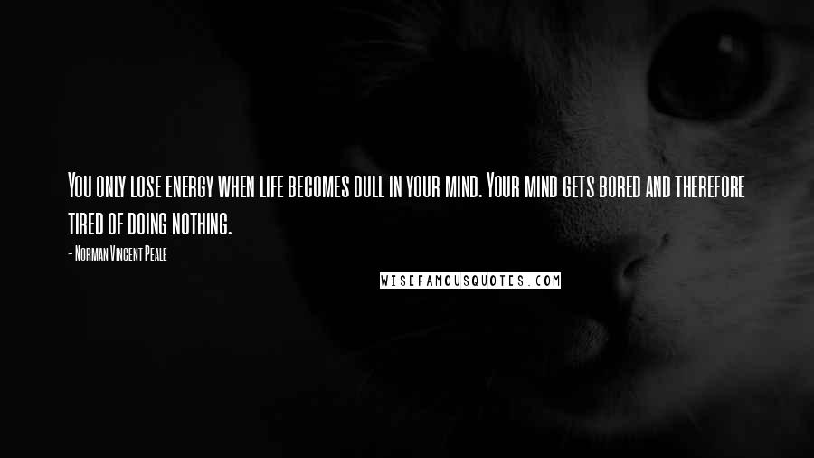 Norman Vincent Peale Quotes: You only lose energy when life becomes dull in your mind. Your mind gets bored and therefore tired of doing nothing.