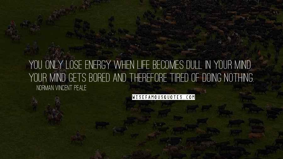 Norman Vincent Peale Quotes: You only lose energy when life becomes dull in your mind. Your mind gets bored and therefore tired of doing nothing.