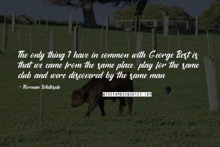 Norman Whiteside Quotes: The only thing I have in common with George Best is that we came from the same place, play for the same club and were discovered by the same man