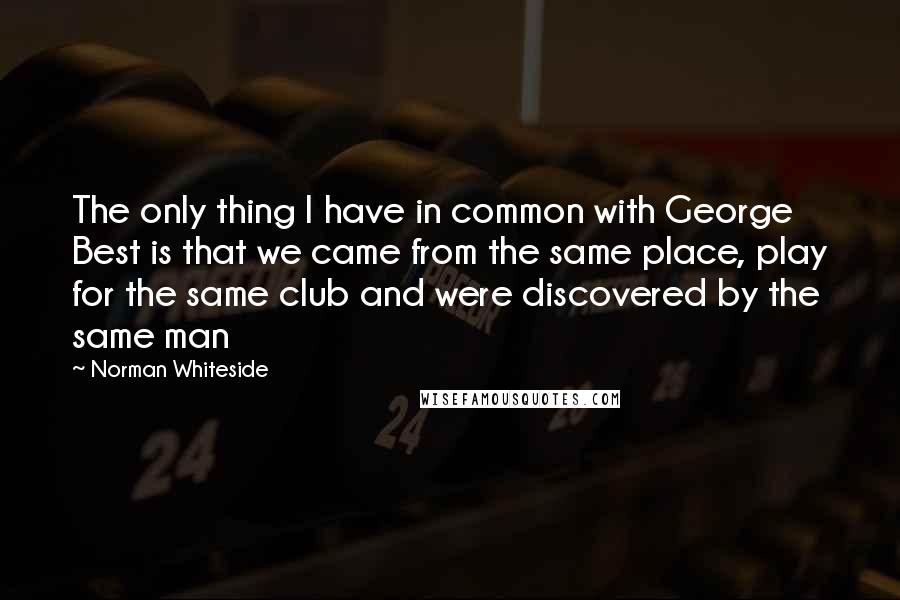 Norman Whiteside Quotes: The only thing I have in common with George Best is that we came from the same place, play for the same club and were discovered by the same man