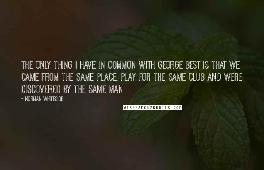 Norman Whiteside Quotes: The only thing I have in common with George Best is that we came from the same place, play for the same club and were discovered by the same man