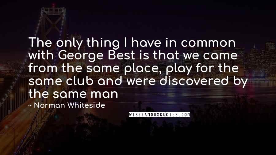 Norman Whiteside Quotes: The only thing I have in common with George Best is that we came from the same place, play for the same club and were discovered by the same man