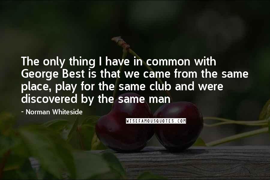 Norman Whiteside Quotes: The only thing I have in common with George Best is that we came from the same place, play for the same club and were discovered by the same man