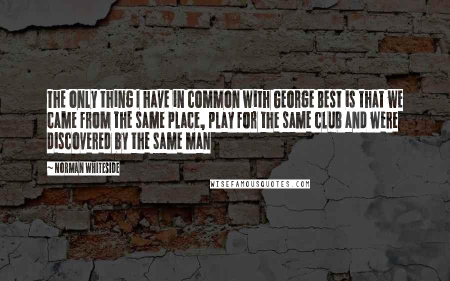 Norman Whiteside Quotes: The only thing I have in common with George Best is that we came from the same place, play for the same club and were discovered by the same man