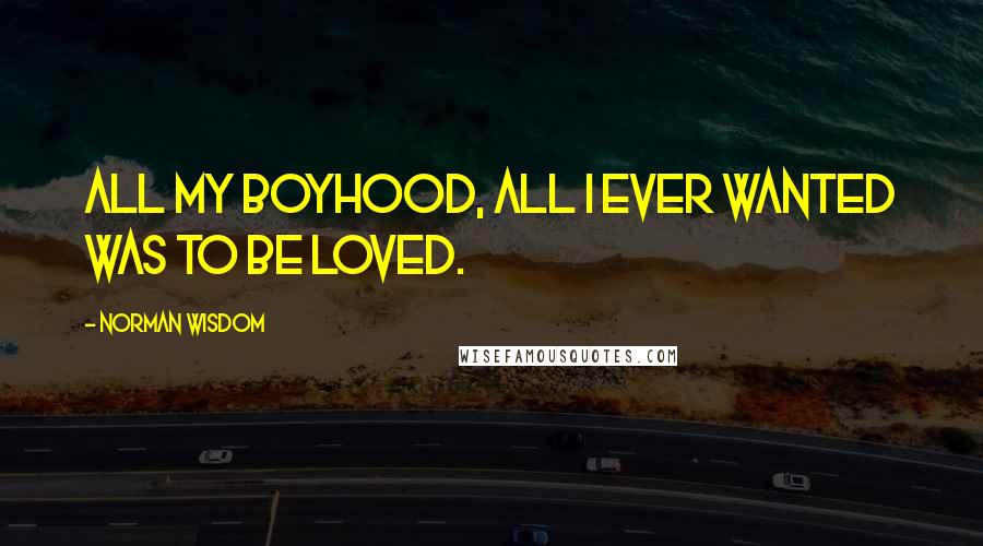 Norman Wisdom Quotes: All my boyhood, all I ever wanted was to be loved.