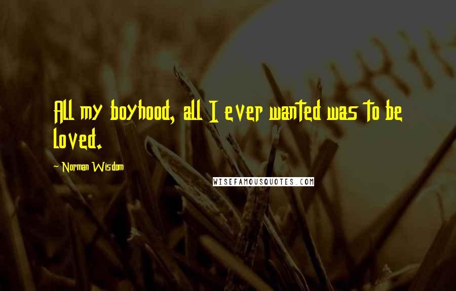 Norman Wisdom Quotes: All my boyhood, all I ever wanted was to be loved.