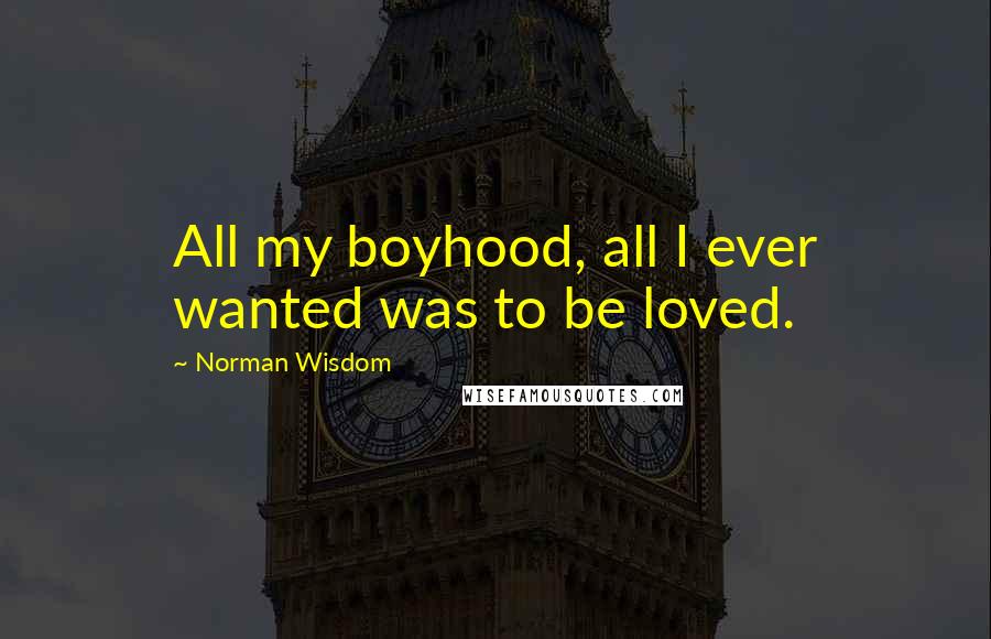 Norman Wisdom Quotes: All my boyhood, all I ever wanted was to be loved.