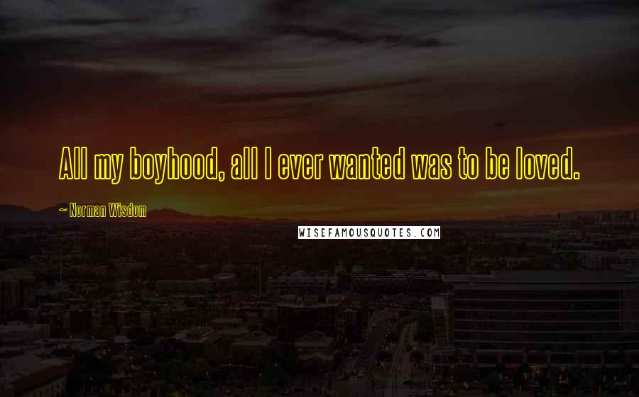 Norman Wisdom Quotes: All my boyhood, all I ever wanted was to be loved.