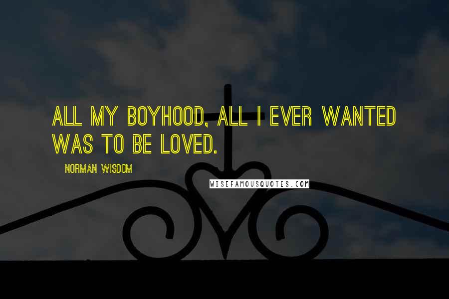 Norman Wisdom Quotes: All my boyhood, all I ever wanted was to be loved.