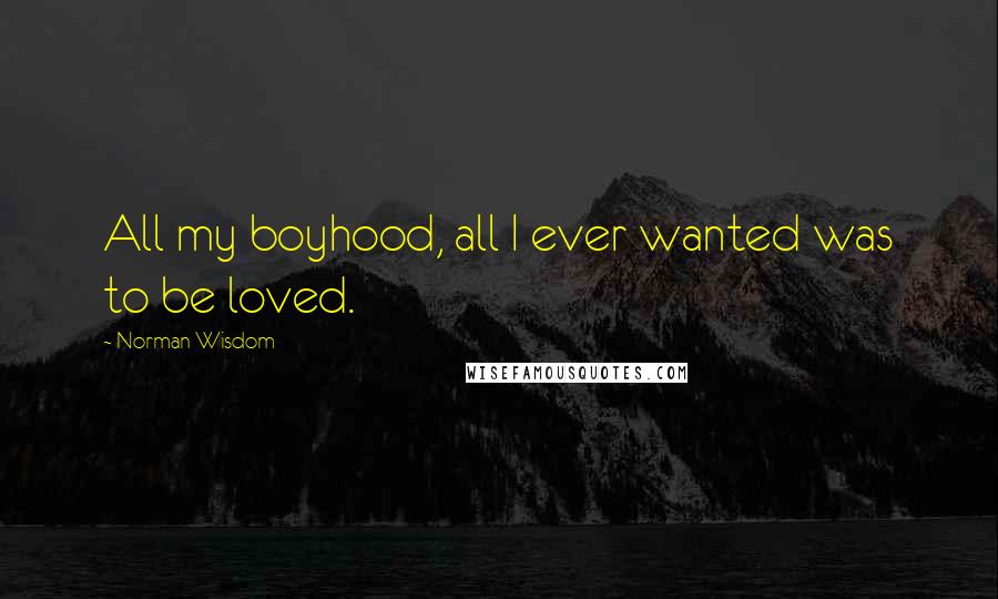Norman Wisdom Quotes: All my boyhood, all I ever wanted was to be loved.