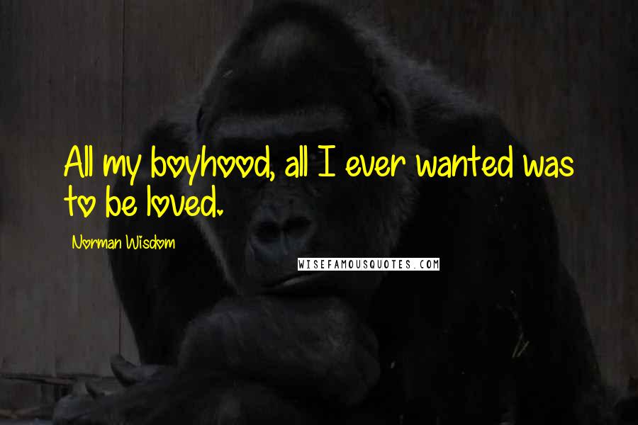 Norman Wisdom Quotes: All my boyhood, all I ever wanted was to be loved.