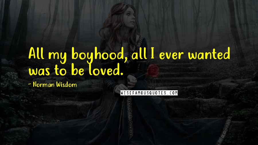 Norman Wisdom Quotes: All my boyhood, all I ever wanted was to be loved.
