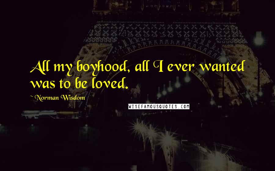Norman Wisdom Quotes: All my boyhood, all I ever wanted was to be loved.