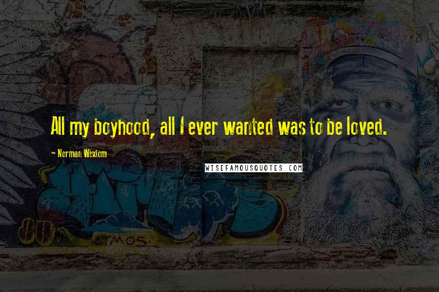 Norman Wisdom Quotes: All my boyhood, all I ever wanted was to be loved.