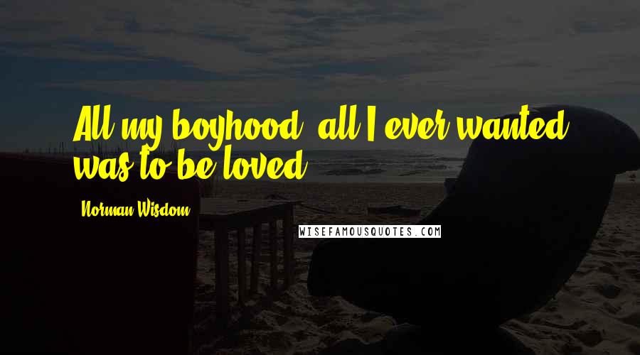 Norman Wisdom Quotes: All my boyhood, all I ever wanted was to be loved.