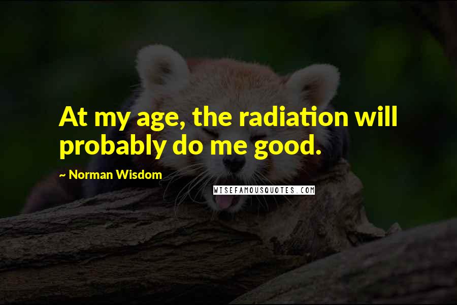 Norman Wisdom Quotes: At my age, the radiation will probably do me good.