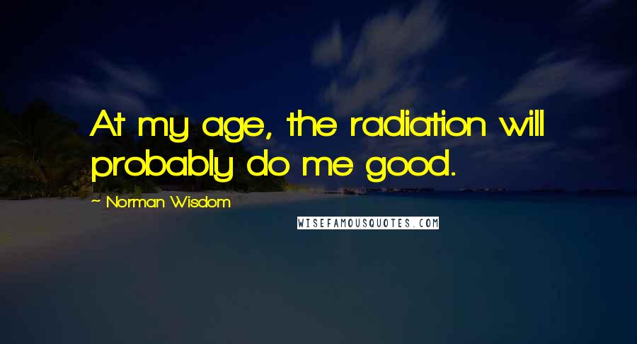 Norman Wisdom Quotes: At my age, the radiation will probably do me good.