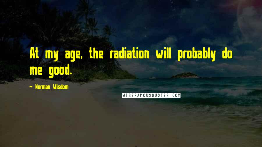 Norman Wisdom Quotes: At my age, the radiation will probably do me good.