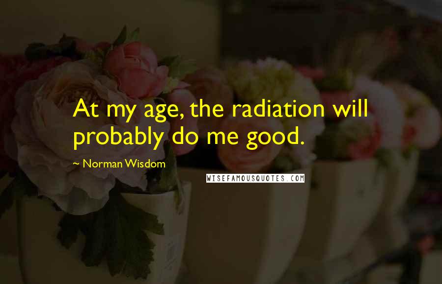 Norman Wisdom Quotes: At my age, the radiation will probably do me good.