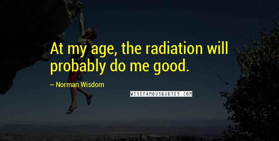 Norman Wisdom Quotes: At my age, the radiation will probably do me good.