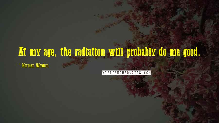 Norman Wisdom Quotes: At my age, the radiation will probably do me good.