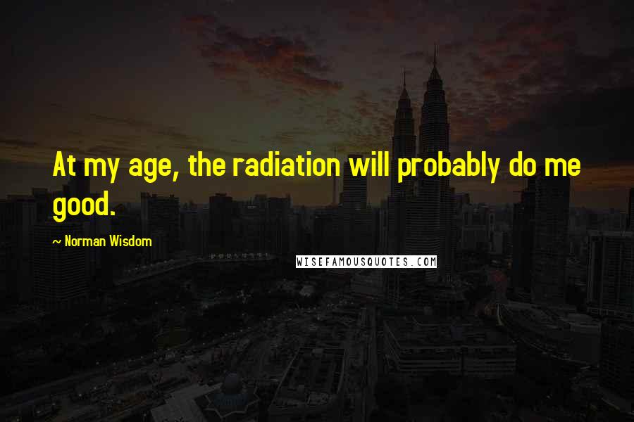 Norman Wisdom Quotes: At my age, the radiation will probably do me good.