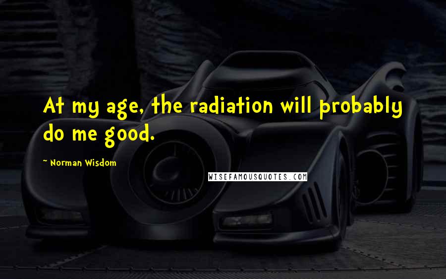 Norman Wisdom Quotes: At my age, the radiation will probably do me good.