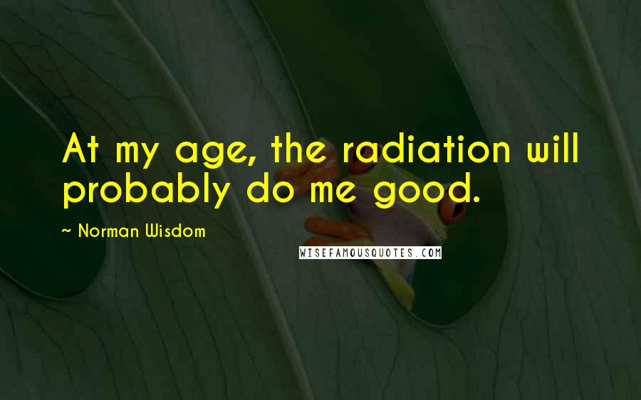 Norman Wisdom Quotes: At my age, the radiation will probably do me good.