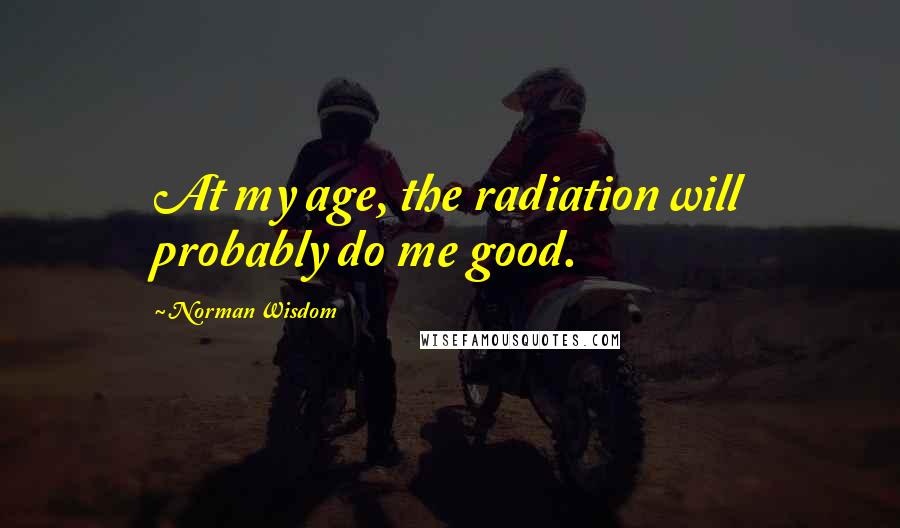 Norman Wisdom Quotes: At my age, the radiation will probably do me good.