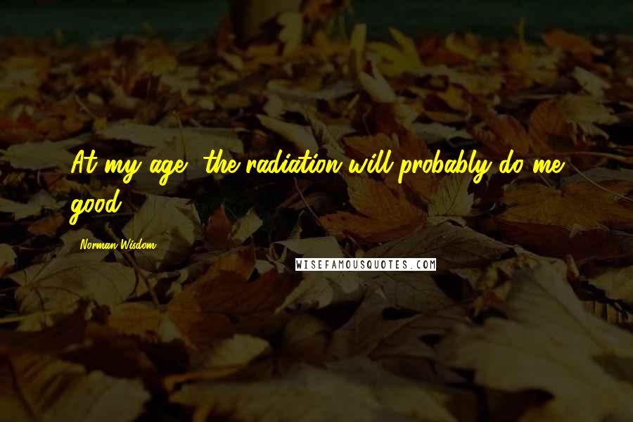 Norman Wisdom Quotes: At my age, the radiation will probably do me good.