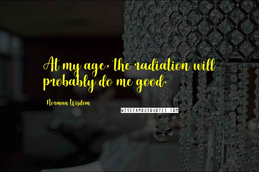 Norman Wisdom Quotes: At my age, the radiation will probably do me good.