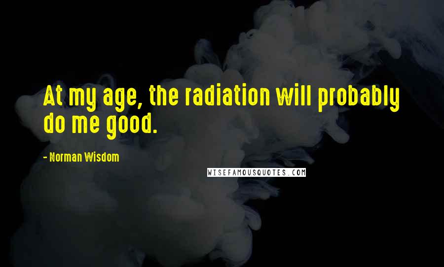 Norman Wisdom Quotes: At my age, the radiation will probably do me good.