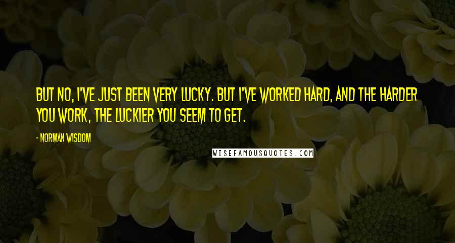 Norman Wisdom Quotes: But no, I've just been very lucky. But I've worked hard, and the harder you work, the luckier you seem to get.