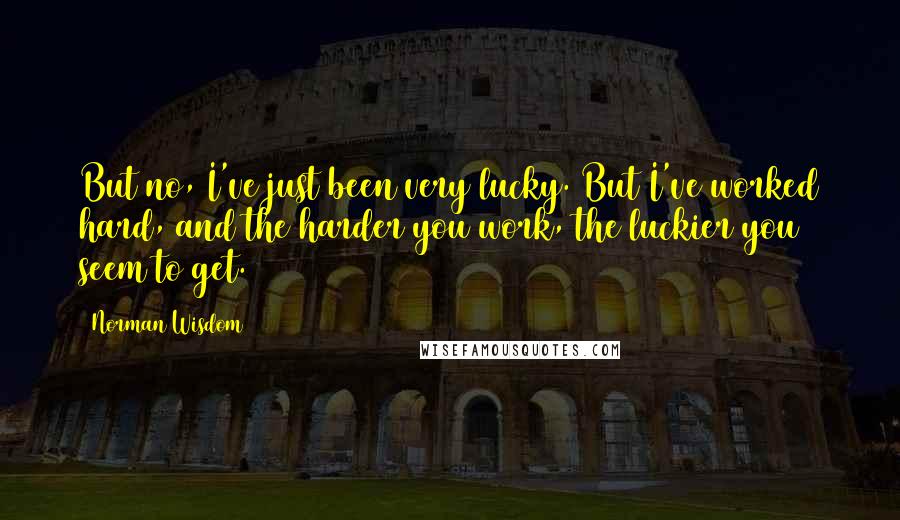Norman Wisdom Quotes: But no, I've just been very lucky. But I've worked hard, and the harder you work, the luckier you seem to get.