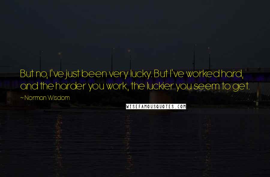 Norman Wisdom Quotes: But no, I've just been very lucky. But I've worked hard, and the harder you work, the luckier you seem to get.