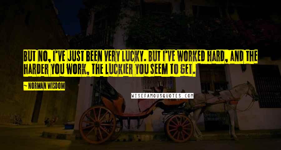 Norman Wisdom Quotes: But no, I've just been very lucky. But I've worked hard, and the harder you work, the luckier you seem to get.