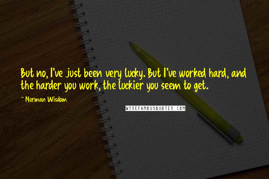 Norman Wisdom Quotes: But no, I've just been very lucky. But I've worked hard, and the harder you work, the luckier you seem to get.