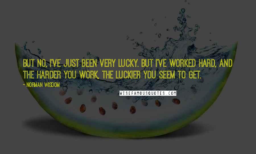 Norman Wisdom Quotes: But no, I've just been very lucky. But I've worked hard, and the harder you work, the luckier you seem to get.