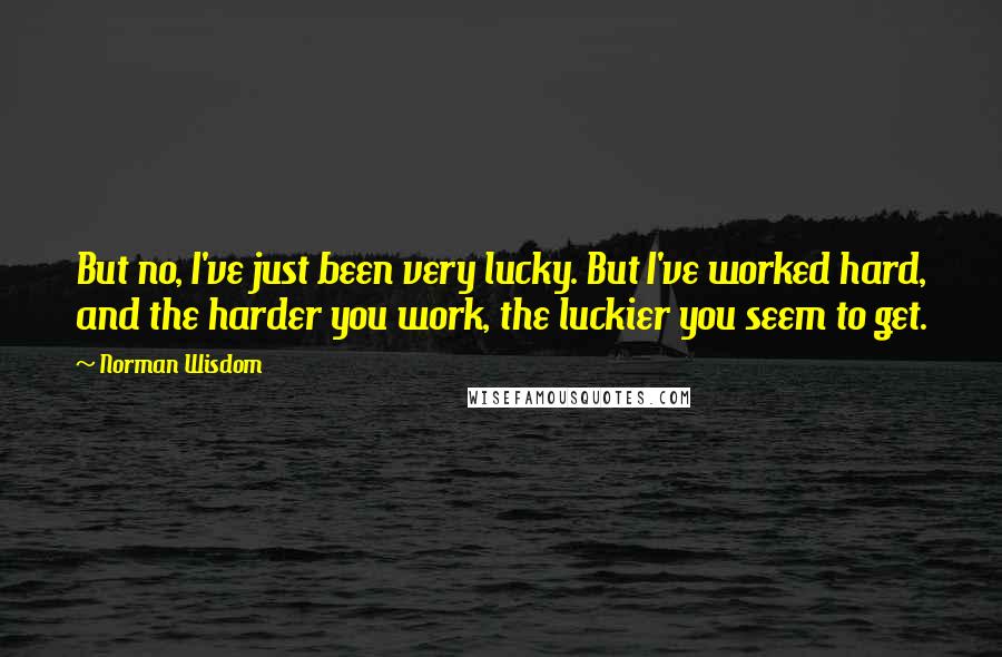 Norman Wisdom Quotes: But no, I've just been very lucky. But I've worked hard, and the harder you work, the luckier you seem to get.