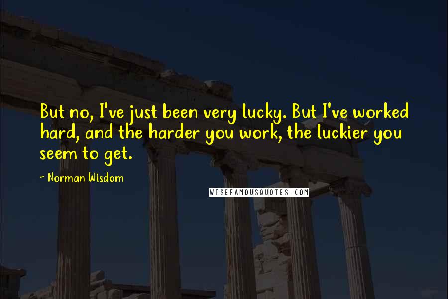 Norman Wisdom Quotes: But no, I've just been very lucky. But I've worked hard, and the harder you work, the luckier you seem to get.